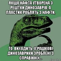 якщо нафта утворена з рештки динозаврів, а пластик роблять з нафти, то, виходить, іграшкові динозаврики зроблені з справжніх...