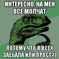 интересно, на мен все молчат потому что я всех заебала или прост?)