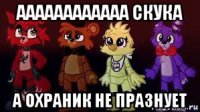 аааааааааааа скука а охраник не празнует