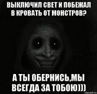 выключил свет и побежал в кровать от монстров? а ты обернись,мы всегда за тобою)))