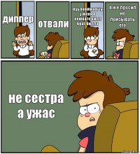 диппер отвали нуу понимаешь у меня в комнате килл брат билла я же просил не призывать его не сестра а ужас