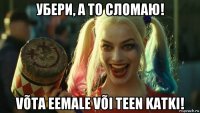 убери, а то сломаю! võta eemale või teen katki!