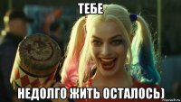 тебе недолго жить осталось)