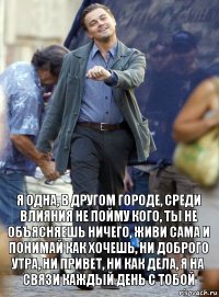 я одна, в другом городе, среди влияния не пойму кого, ты не объясняешь ничего, живи сама и понимай как хочешь, ни доброго утра, ни привет, ни как дела, я на связи каждый день с тобой