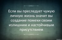 Если вы преследует чужую личную жизнь значит вы создание помехи своим излишним и настойчивым присутствием