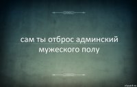 сам ты отброс админский мужеского полу