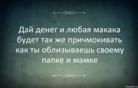 Дай денег и любая макака будет так же причмокивать как ты облизываешь своему папке и мамке