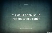 ты меня больше не интересуешь санёк