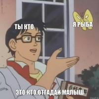 ты кто я рыба это кто,отгадай малыш