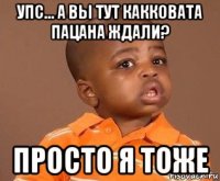 упс... а вы тут какковата пацана ждали? просто я тоже