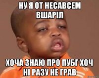 ну я от несавсем вшаріл хоча знаю про пубг хоч ні разу не грав