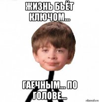 жизнь бьёт ключом... гаечным... по голове...