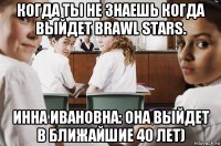 когда ты не знаешь когда выйдет brawl stars. инна ивановна: она выйдет в ближайшие 40 лет)