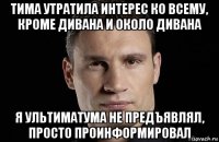 тима утратила интерес ко всему, кроме дивана и около дивана я ультиматума не предъявлял, просто проинформировал