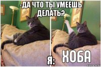 -да что ты умеешь делать? я: