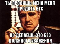 ты просишь меня меня продать btc но делаешь это без должного уважения