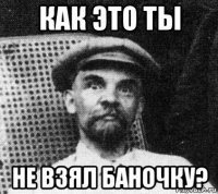 как это ты не взял баночку?