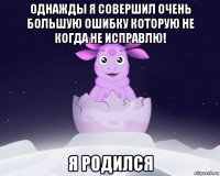 однажды я совершил очень большую ошибку которую не когда не исправлю! я родился