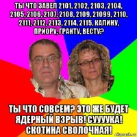 ты что завел 2101, 2102, 2103, 2104, 2105, 2106, 2107, 2108, 2109, 21099, 2110, 2111, 2112, 2113, 2114, 2115, калину, приору, гранту, весту? ты что совсем? это же будет ядерный взрыв! суууука! скотина сволочная!