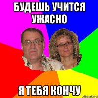 будешь учится ужасно я тебя кончу