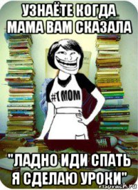 узнаёте когда мама вам сказала "ладно иди спать я сделаю уроки"