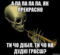 а ла ла ла ла. як прекрасно ти чо дібіл. ти чо на дудкі граєш?