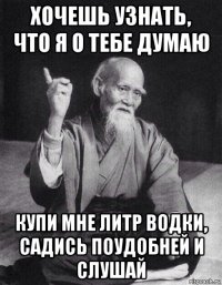 хочешь узнать, что я о тебе думаю купи мне литр водки, садись поудобней и слушай