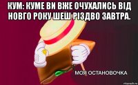 кум: куме ви вже очухались від новго року шеш різдво завтра. 