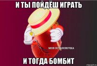 и ты пойдёш играть и тогда бомбит