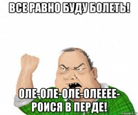 все равно буду болеть! оле-оле-оле-олееее- роися в перде!