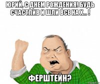 юрий, с днем рождения! будь счастлив и шли все на х... ! ферштейн?