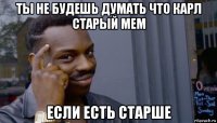 ты не будешь думать что карл старый мем если есть старше