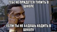 тебе не придется тупить в школе если ты не будешь ходить в школу