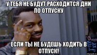 у тебя не будут расходится дни по отпуску если ты не будешь ходить в отпуск!