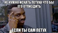 не нужно искать петуха что бы его отпиздить если ты сам петух