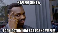 зачем жить, если потом мы всё равно умрём