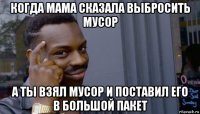 когда мама сказала выбросить мусор а ты взял мусор и поставил его в большой пакет