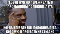 тебе не нужно переживать о проебанном половине лета когда впереди ещё половина лета, которую и проебать не стыдно