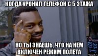 когда уронил телефон с 5 этажа но ты знаешь, что на нём включен режим полёта