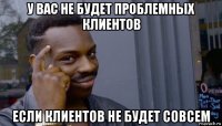 у вас не будет проблемных клиентов если клиентов не будет совсем