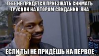 тебе не придётся приезжать снимать трусики на втором свидании, яна если ты не придёшь на первое