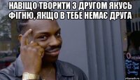 навіщо творити з другом якусь фігню, якщо в тебе немає друга 