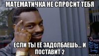 математичка не спросит тебя если ты её задолбаешь... и поставит 2