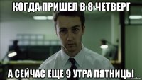 когда пришел в 8 четверг а сейчас еще 9 утра пятницы