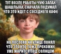 тут возле работы чую запах шашлыка. сначала подумал что это идет с соседнего кафе но постояв на улице понял что это кто то из прохожих уже жарится под солнцем