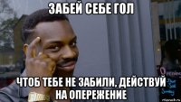 забей себе гол чтоб тебе не забили, действуй на опережение