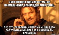 зато сегодня одна информация промелькнула, важная для меня очень, про суть проблемы, с чем ты имеешь дело, да тут нужна сильная воля, мужчина ты пробивной