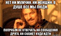 нет ни мужчин, ни женщин, в душе все мы люди, попробуй не отвечать на сообщения друга, он скажет куда идти