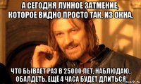 а сегодня лунное затмение, которое видно просто так, из окна, что бывает раз в 25000 лет, наблюдаю, обалдеть. ещё 4 часа будет длиться