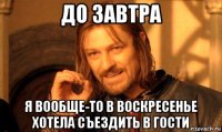 до завтра я вообще-то в воскресенье хотела съездить в гости